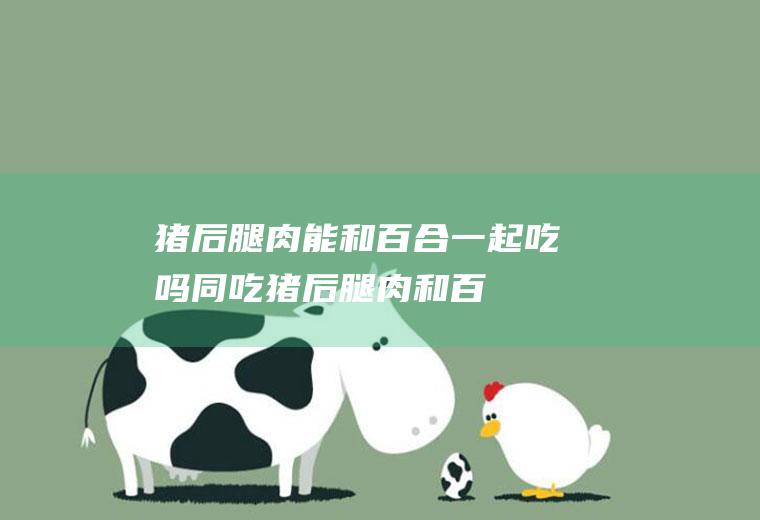 猪后腿肉能和百合一起吃吗/同吃_猪后腿肉和百合相克吗