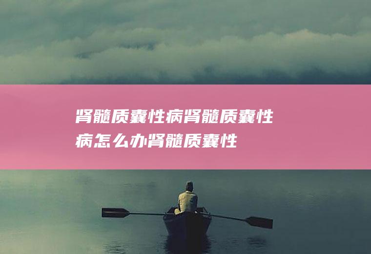 肾髓质囊性病_肾髓质囊性病怎么办_肾髓质囊性病吃什么好_肾髓质囊性病的症状