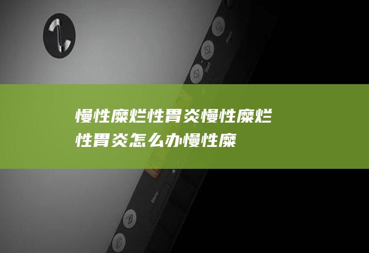 慢性糜烂性胃炎_慢性糜烂性胃炎怎么办_慢性糜烂性胃炎吃什么好_慢性糜烂性胃炎的症状