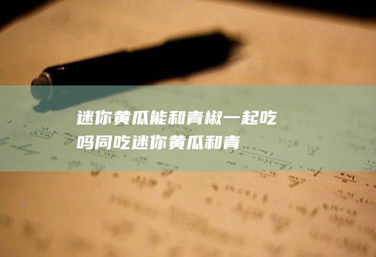 迷你黄瓜能和青椒一起吃吗/同吃_迷你黄瓜和青椒相克吗