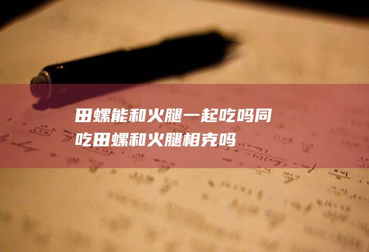 田螺能和火腿一起吃吗/同吃_田螺和火腿相克吗