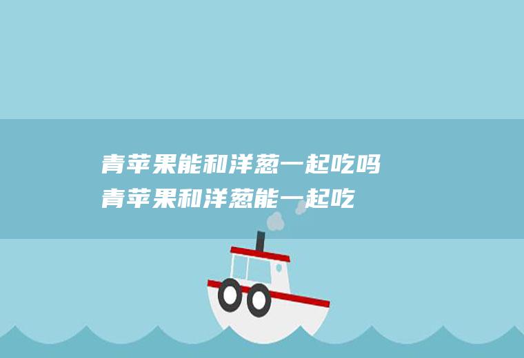 青苹果能和洋葱一起吃吗_青苹果和洋葱能一起吃吗/同吃
