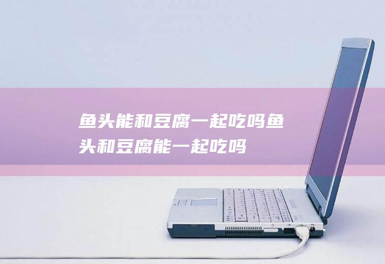 鱼头能和豆腐一起吃吗_鱼头和豆腐能一起吃吗/同吃