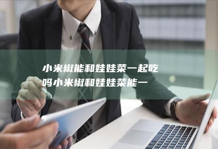 小米椒能和娃娃菜一起吃吗_小米椒和娃娃菜能一起吃吗/同吃