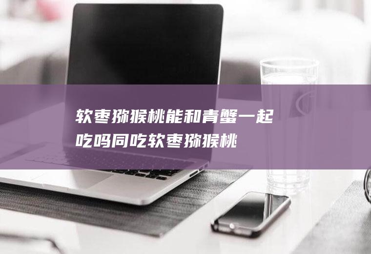 软枣猕猴桃能和青蟹一起吃吗/同吃_软枣猕猴桃和青蟹相克吗