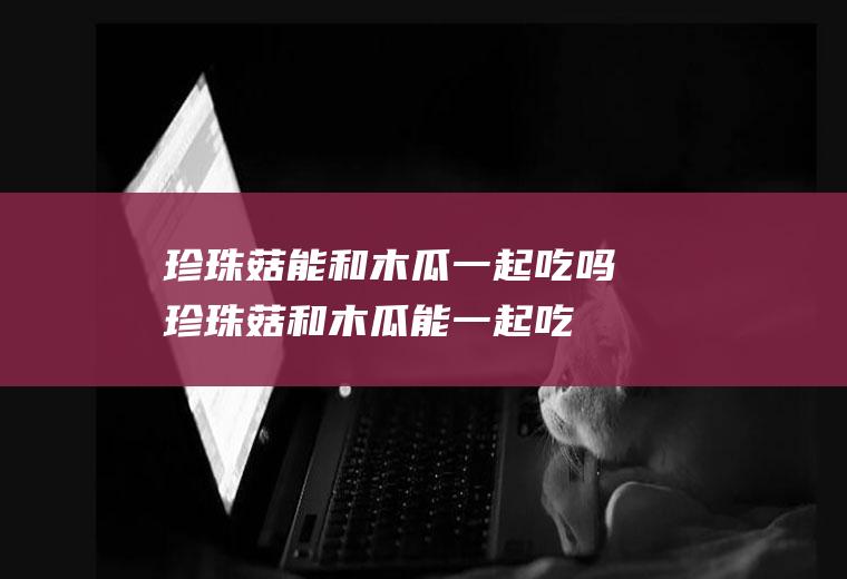 珍珠菇能和木瓜一起吃吗_珍珠菇和木瓜能一起吃吗/同吃