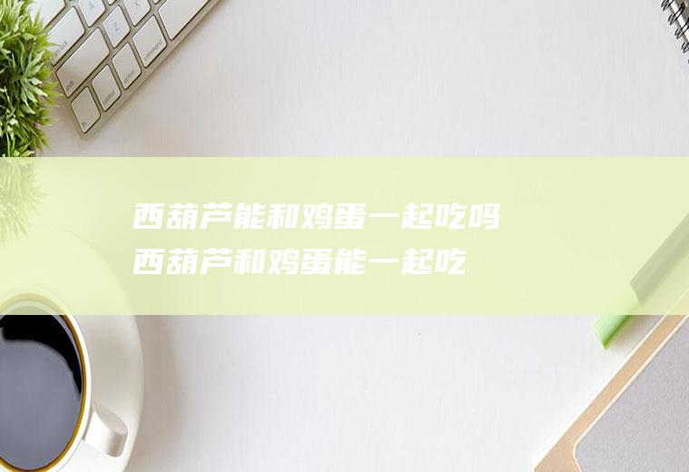 西葫芦能和鸡蛋一起吃吗_西葫芦和鸡蛋能一起吃吗/同吃
