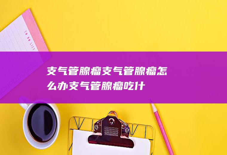 支气管腺瘤_支气管腺瘤怎么办_支气管腺瘤吃什么好_支气管腺瘤的症状