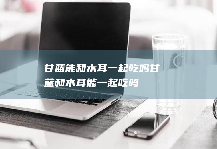 甘蓝能和木耳一起吃吗_甘蓝和木耳能一起吃吗/同吃