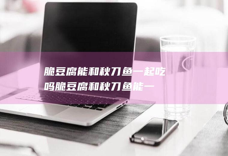 脆豆腐能和秋刀鱼一起吃吗_脆豆腐和秋刀鱼能一起吃吗/同吃