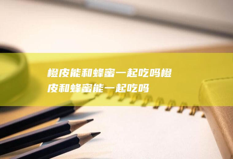 橙皮能和蜂蜜一起吃吗_橙皮和蜂蜜能一起吃吗/同吃
