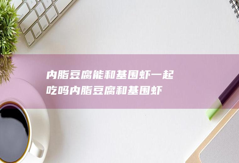 内脂豆腐能和基围虾一起吃吗_内脂豆腐和基围虾能一起吃吗/同吃