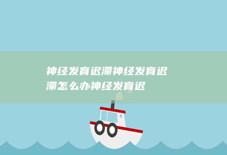 神经发育迟滞_神经发育迟滞怎么办_神经发育迟滞吃什么好_神经发育迟滞的症状
