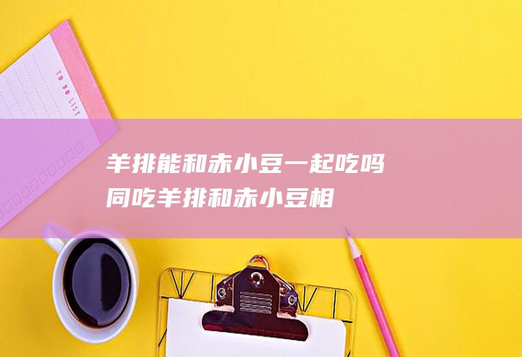羊排能和赤小豆一起吃吗/同吃_羊排和赤小豆相克吗