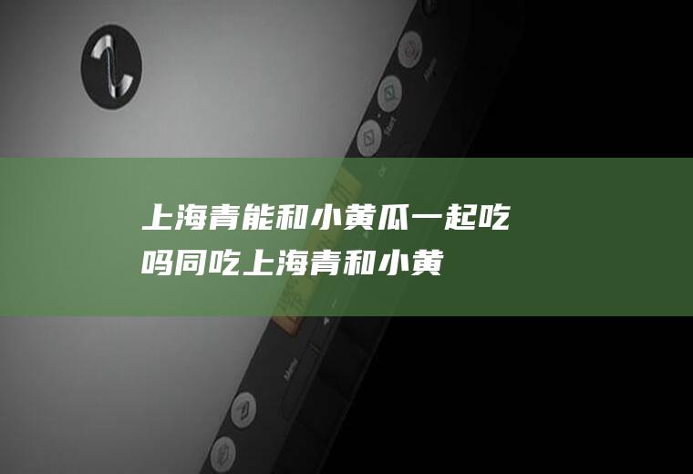 上海青能和小黄瓜一起吃吗/同吃_上海青和小黄瓜相克吗