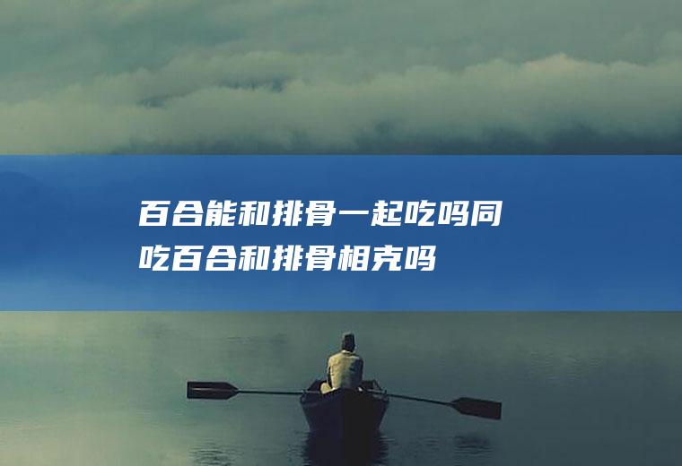 百合能和排骨一起吃吗/同吃_百合和排骨相克吗