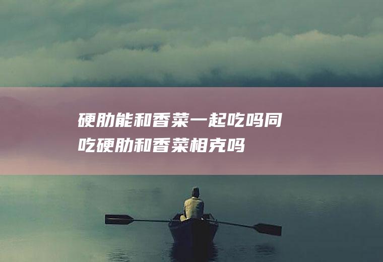 硬肋能和香菜一起吃吗/同吃_硬肋和香菜相克吗