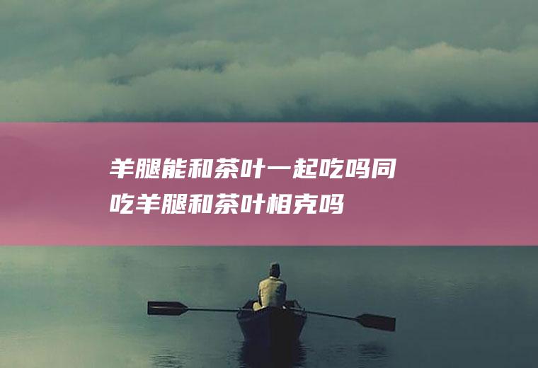 羊腿能和茶叶一起吃吗/同吃_羊腿和茶叶相克吗