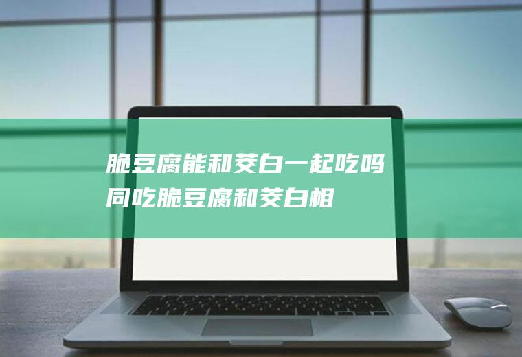 脆豆腐能和茭白一起吃吗/同吃_脆豆腐和茭白相克吗