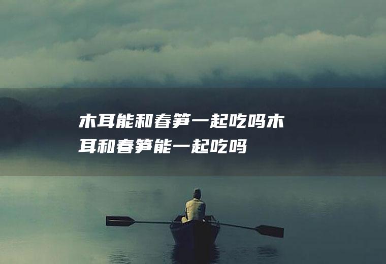 木耳能和春笋一起吃吗_木耳和春笋能一起吃吗/同吃