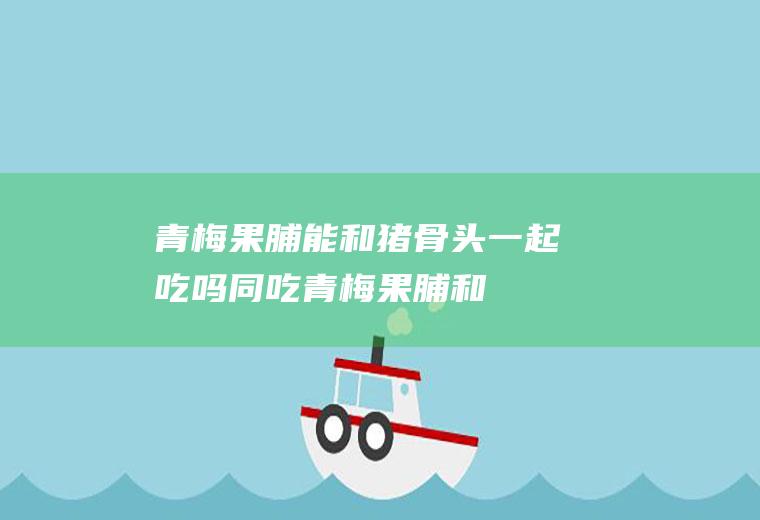 青梅果脯能和猪骨头一起吃吗/同吃_青梅果脯和猪骨头相克吗