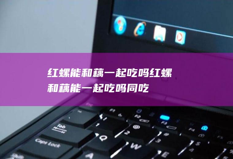 红螺能和藕一起吃吗_红螺和藕能一起吃吗/同吃