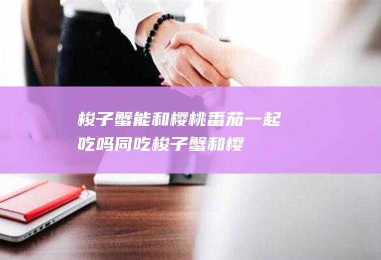 梭子蟹能和樱桃番茄一起吃吗/同吃_梭子蟹和樱桃番茄相克吗