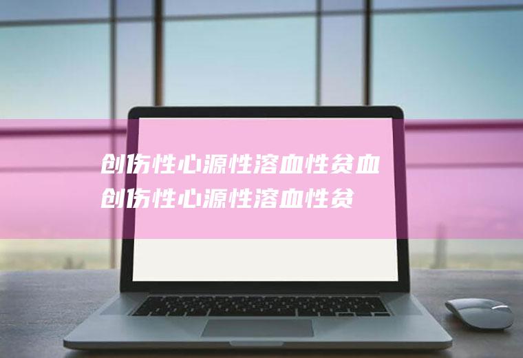 创伤性心源性溶血性贫血_创伤性心源性溶血性贫血怎么办_创伤性心源性溶血性贫血吃什么好_创伤性心源性溶血性贫血的症状