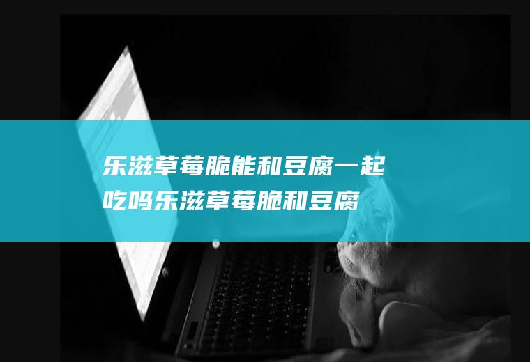 乐滋草莓脆能和豆腐一起吃吗_乐滋草莓脆和豆腐能一起吃吗/同吃