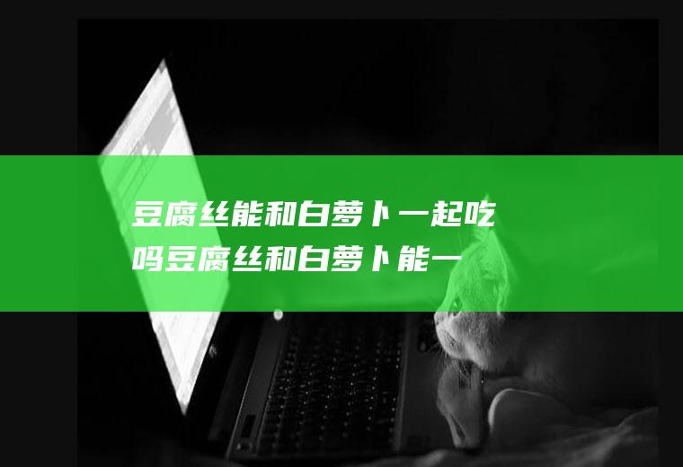 豆腐丝能和白一起吃吗豆腐丝和白能一