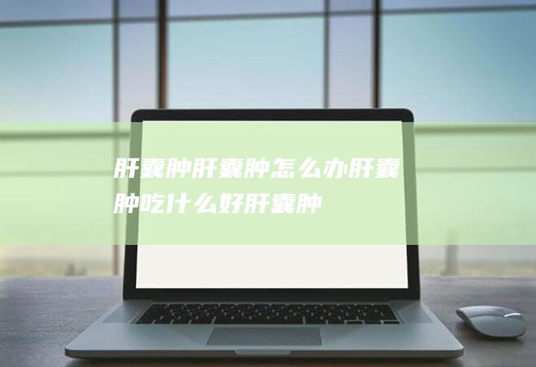 肝囊肿_肝囊肿怎么办_肝囊肿吃什么好_肝囊肿的症状