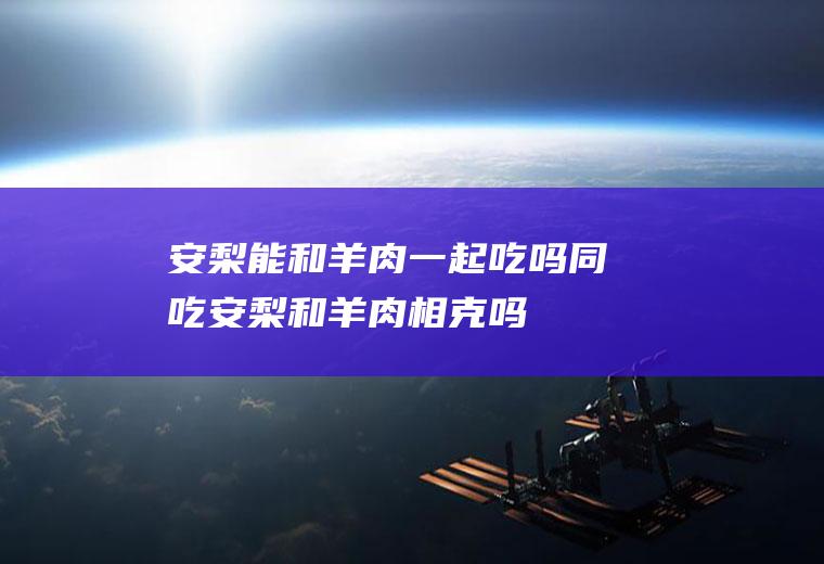 安梨能和羊肉一起吃吗/同吃_安梨和羊肉相克吗