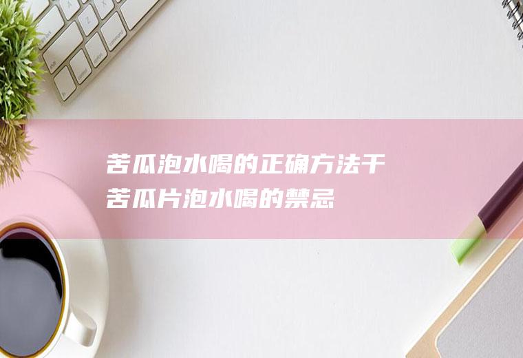 苦瓜泡水喝的正确方法(干苦瓜片泡水喝的禁忌)