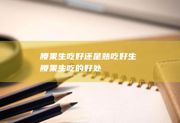 腰果生吃好还是熟吃好(生腰果生吃的好处)