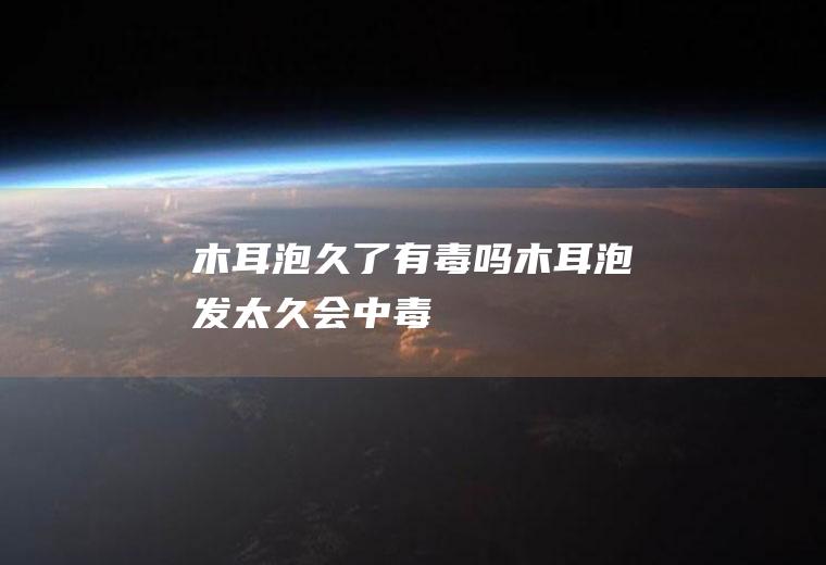 木耳泡久了有毒吗_木耳泡发太久会中毒