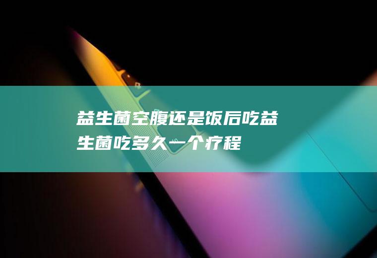 益生菌空腹还是饭后吃(益生菌吃多久一个疗程)