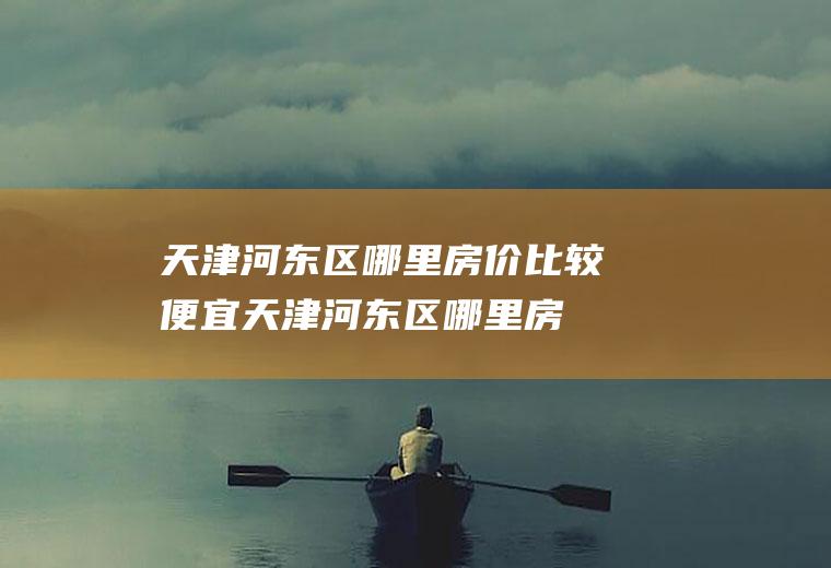 天津河东区哪里房价比较便宜(天津河东区哪里房价比较便宜一点)