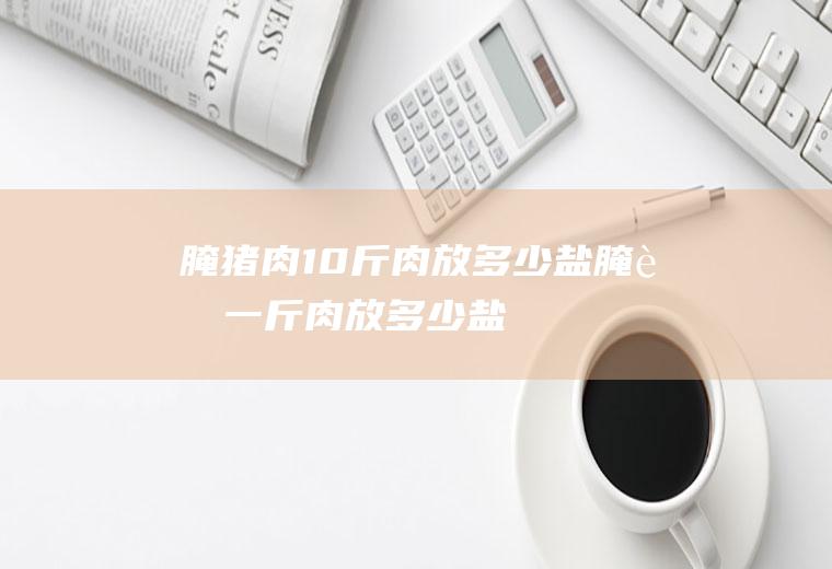 腌猪肉10斤肉放多少盐_腌肉一斤肉放多少盐