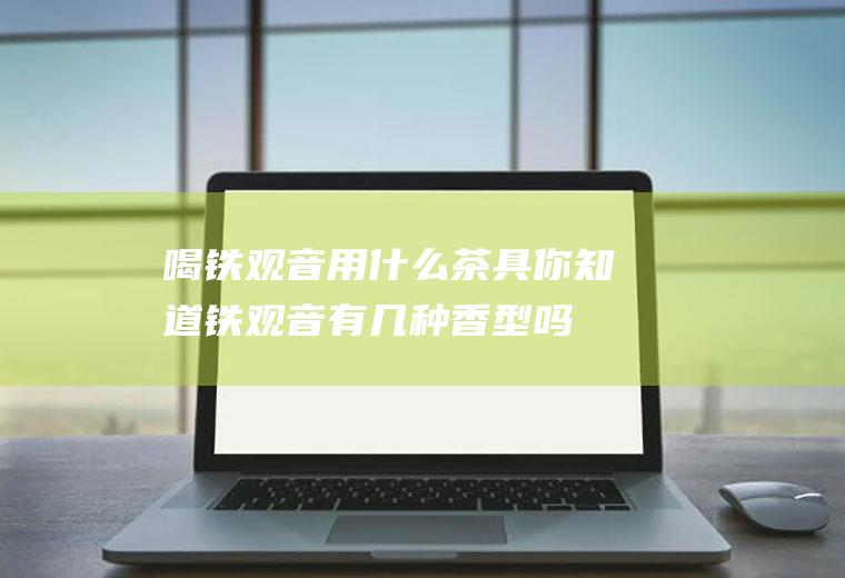 喝铁观音用什么茶具你知道铁观音有几种香型吗(铁观音是什么香味的茶)