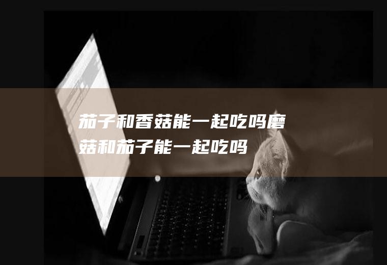 茄子和香菇能一起吃吗_磨菇和茄子能一起吃吗