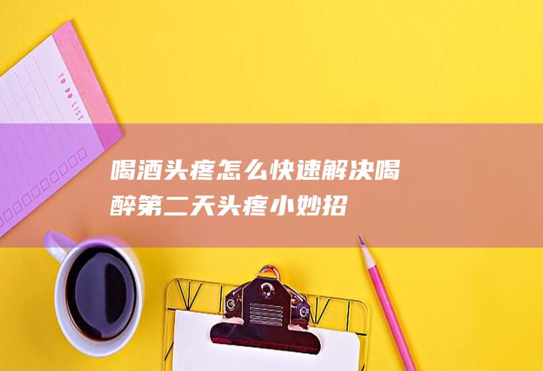 喝酒头疼怎么快速解决(喝醉第二天头疼小妙招)