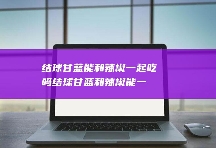 结球甘蓝能和辣椒一起吃吗_结球甘蓝和辣椒能一起吃吗/同吃