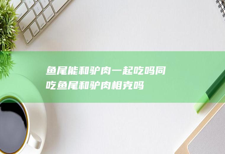 鱼尾能和驴肉一起吃吗/同吃_鱼尾和驴肉相克吗