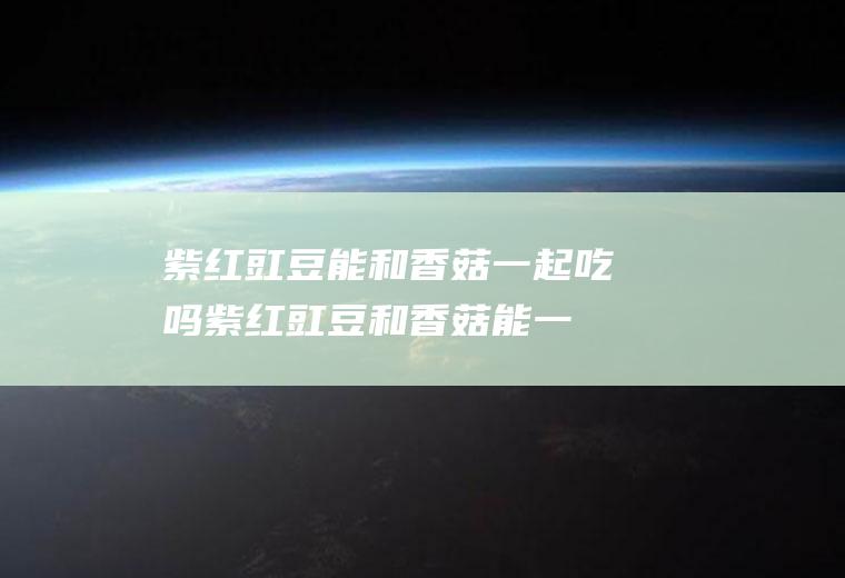 紫红豇豆能和香菇一起吃吗_紫红豇豆和香菇能一起吃吗/同吃
