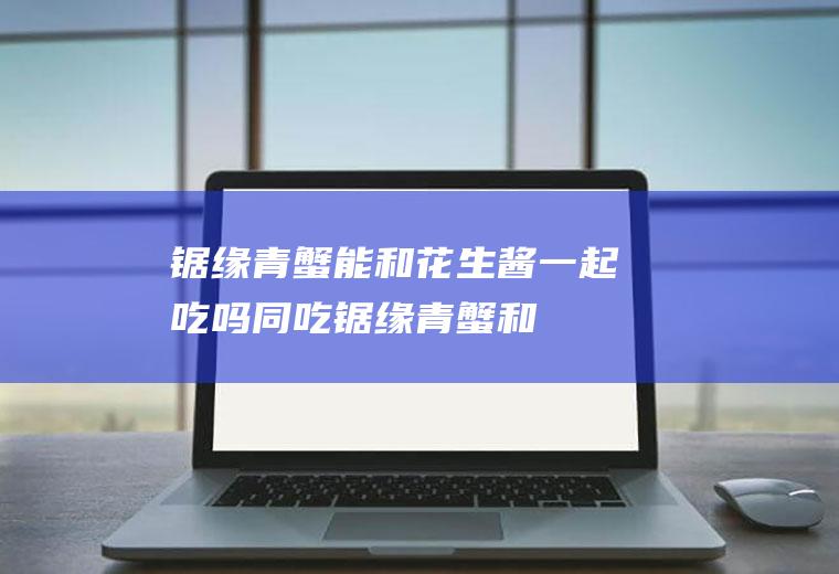 锯缘青蟹能和花生酱一起吃吗/同吃_锯缘青蟹和花生酱相克吗