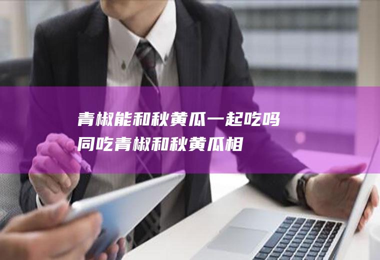 青椒能和秋黄瓜一起吃吗/同吃_青椒和秋黄瓜相克吗