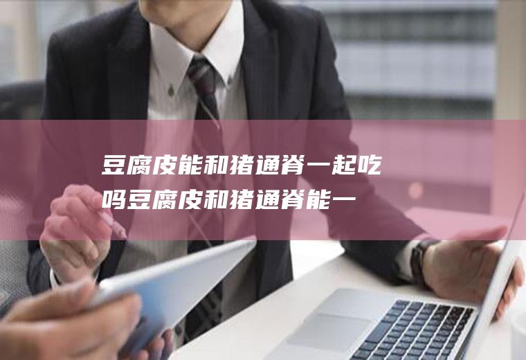 豆腐皮能和猪通脊一起吃吗_豆腐皮和猪通脊能一起吃吗/同吃