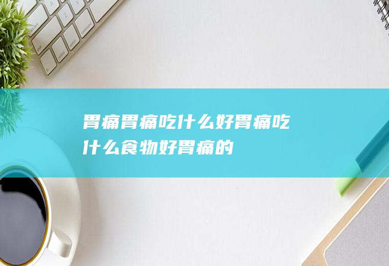 胃痛_胃痛吃什么好_胃痛吃什么食物好_胃痛的食物