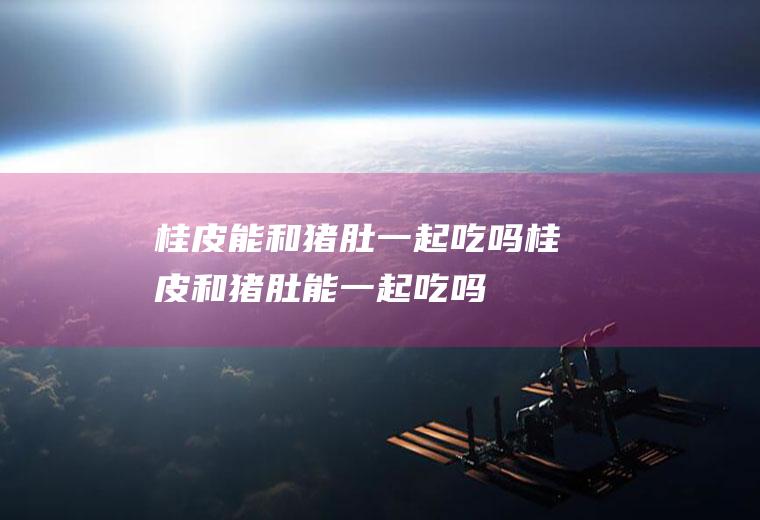 桂皮能和猪肚一起吃吗_桂皮和猪肚能一起吃吗/同吃