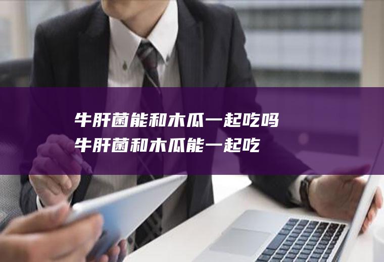 牛肝菌能和木瓜一起吃吗_牛肝菌和木瓜能一起吃吗/同吃